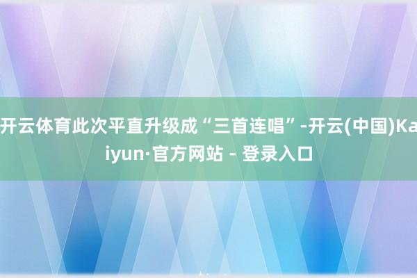 开云体育此次平直升级成“三首连唱”-开云(中国)Kaiyun·官方网站 - 登录入口