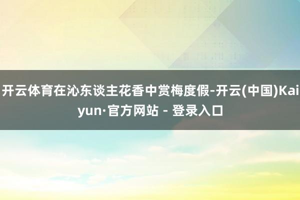开云体育在沁东谈主花香中赏梅度假-开云(中国)Kaiyun·官方网站 - 登录入口