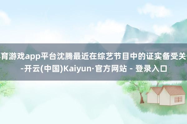 体育游戏app平台沈腾最近在综艺节目中的证实备受关怀-开云(中国)Kaiyun·官方网站 - 登录入口