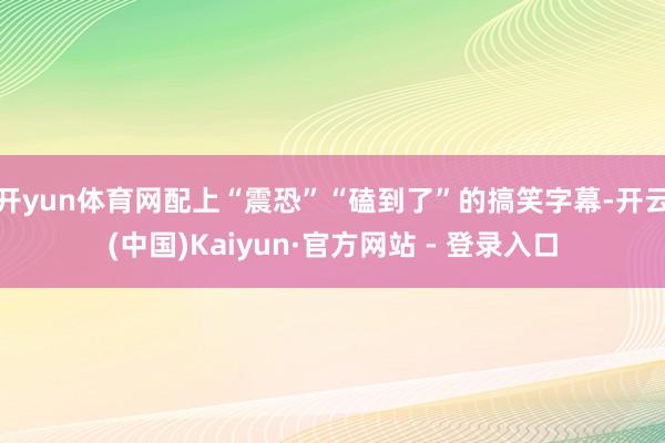 开yun体育网配上“震恐”“磕到了”的搞笑字幕-开云(中国)Kaiyun·官方网站 - 登录入口