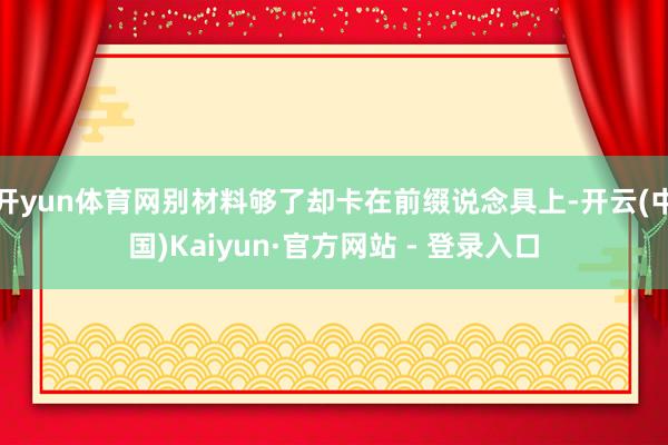 开yun体育网别材料够了却卡在前缀说念具上-开云(中国)Kaiyun·官方网站 - 登录入口