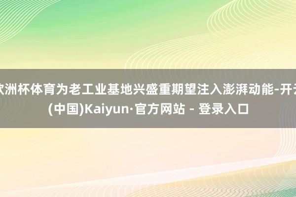 欧洲杯体育为老工业基地兴盛重期望注入澎湃动能-开云(中国)Kaiyun·官方网站 - 登录入口