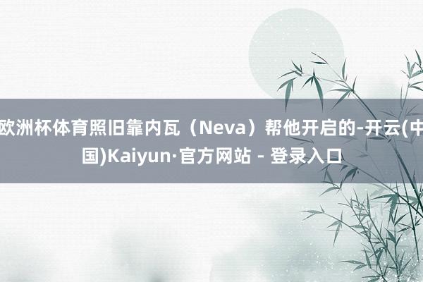 欧洲杯体育照旧靠内瓦（Neva）帮他开启的-开云(中国)Kaiyun·官方网站 - 登录入口
