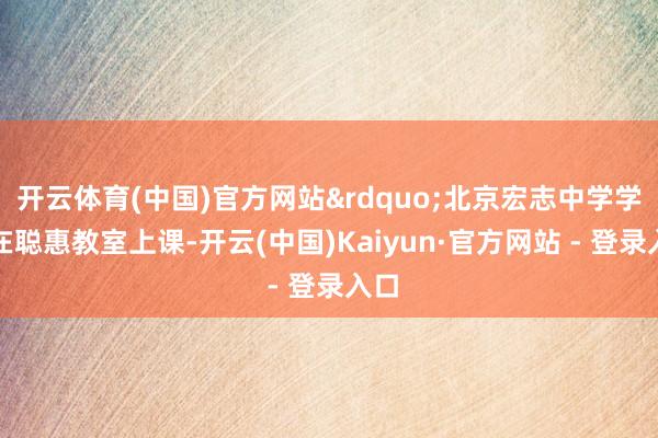 开云体育(中国)官方网站&rdquo;北京宏志中学学生在聪惠教室上课-开云(中国)Kaiyun·官方网站 - 登录入口