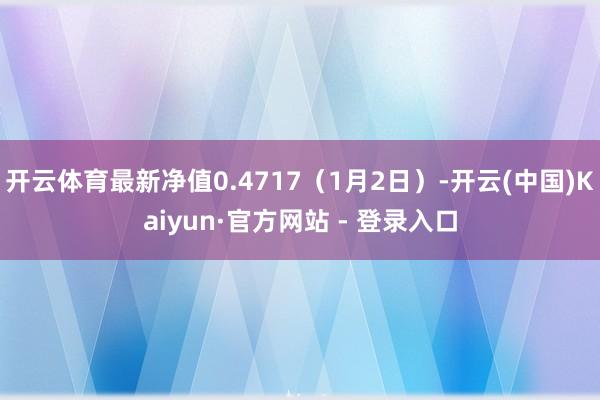 开云体育最新净值0.4717（1月2日）-开云(中国)Kaiyun·官方网站 - 登录入口
