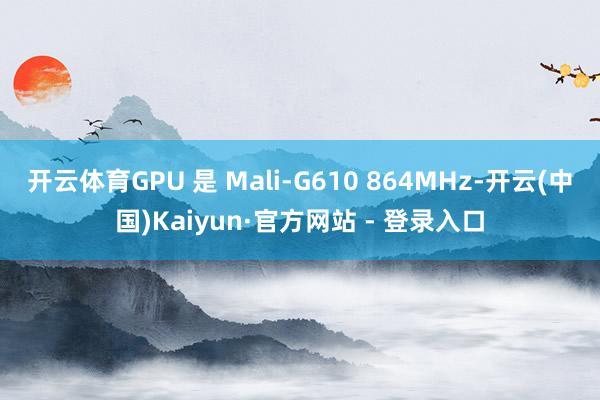 开云体育GPU 是 Mali-G610 864MHz-开云(中国)Kaiyun·官方网站 - 登录入口