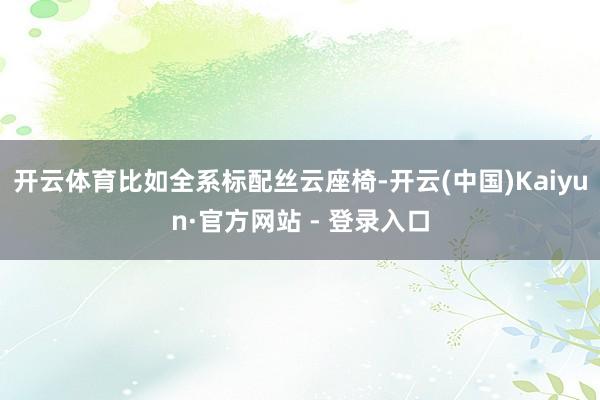 开云体育比如全系标配丝云座椅-开云(中国)Kaiyun·官方网站 - 登录入口