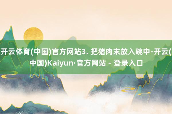 开云体育(中国)官方网站3. 把猪肉末放入碗中-开云(中国)Kaiyun·官方网站 - 登录入口