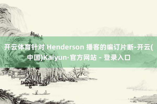 开云体育针对 Henderson 播客的编订片断-开云(中国)Kaiyun·官方网站 - 登录入口