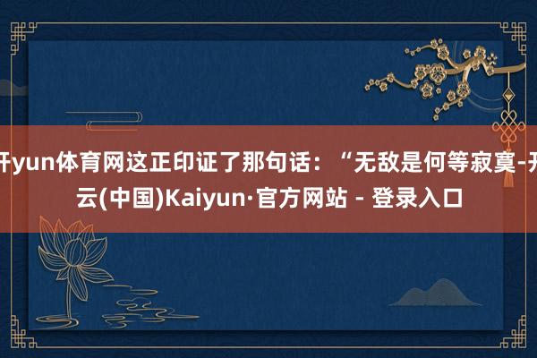 开yun体育网这正印证了那句话:“无敌是何等寂寞-开云(中国)Kaiyun·官方网站 - 登录入口