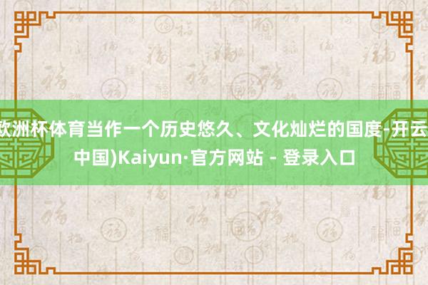 欧洲杯体育当作一个历史悠久、文化灿烂的国度-开云(中国)Kaiyun·官方网站 - 登录入口