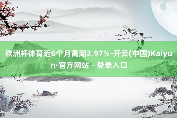 欧洲杯体育近6个月高潮2.97%-开云(中国)Kaiyun·官方网站 - 登录入口