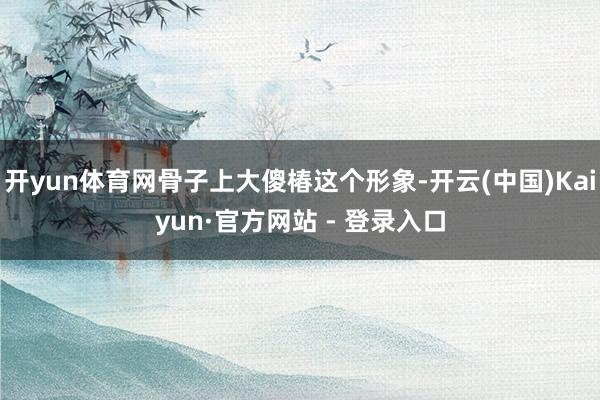 开yun体育网骨子上大傻椿这个形象-开云(中国)Kaiyun·官方网站 - 登录入口