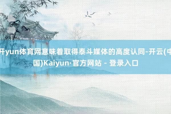 开yun体育网意味着取得泰斗媒体的高度认同-开云(中国)Kaiyun·官方网站 - 登录入口