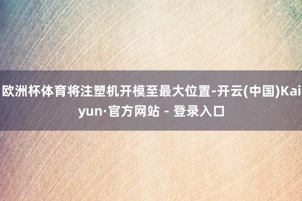 欧洲杯体育将注塑机开模至最大位置-开云(中国)Kaiyun·官方网站 - 登录入口