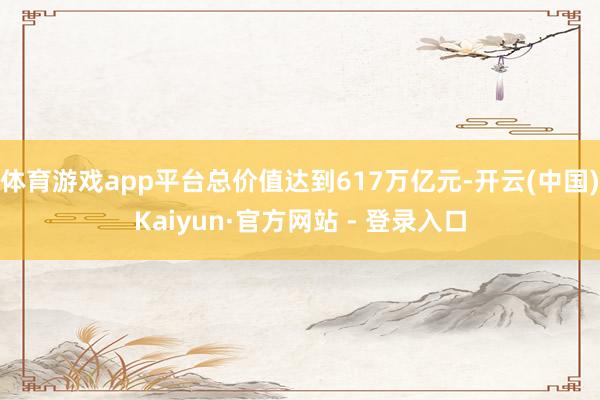 体育游戏app平台总价值达到617万亿元-开云(中国)Kaiyun·官方网站 - 登录入口