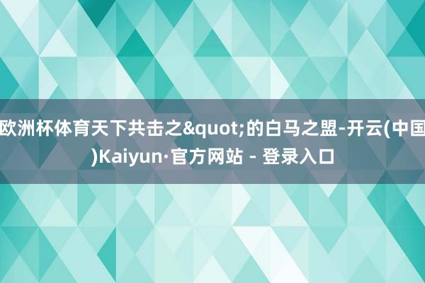 欧洲杯体育天下共击之"的白马之盟-开云(中国)Kaiyun·官方网站 - 登录入口
