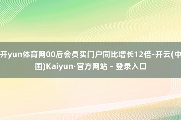 开yun体育网00后会员买门户同比增长12倍-开云(中国)Kaiyun·官方网站 - 登录入口