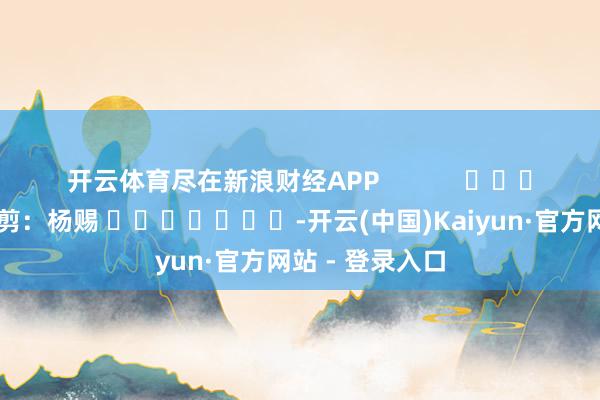 开云体育尽在新浪财经APP            						牵累裁剪：杨赐 							-开云(中国)Kaiyun·官方网站 - 登录入口