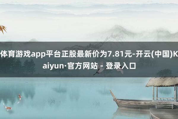 体育游戏app平台正股最新价为7.81元-开云(中国)Kaiyun·官方网站 - 登录入口