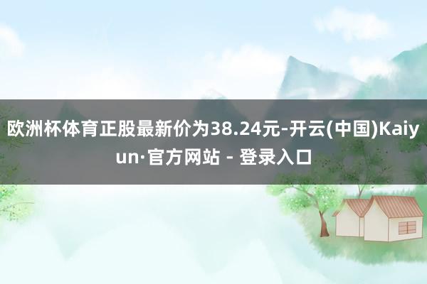欧洲杯体育正股最新价为38.24元-开云(中国)Kaiyun·官方网站 - 登录入口