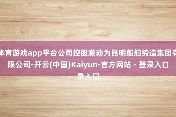 体育游戏app平台公司控股激动为昆明船舶缔造集团有限公司-开云(中国)Kaiyun·官方网站 - 登录入口