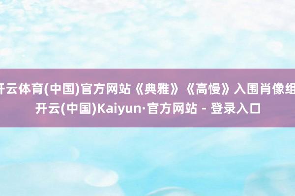开云体育(中国)官方网站《典雅》《高慢》入围肖像组-开云(中国)Kaiyun·官方网站 - 登录入口
