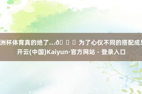 欧洲杯体育真的绝了...👇为了心仪不同的搭配成果-开云(中国)Kaiyun·官方网站 - 登录入口
