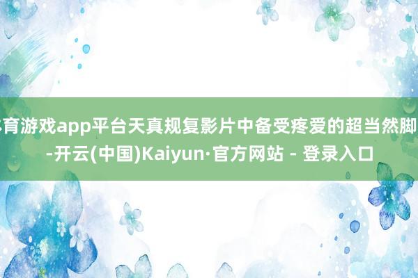 体育游戏app平台天真规复影片中备受疼爱的超当然脚色-开云(中国)Kaiyun·官方网站 - 登录入口