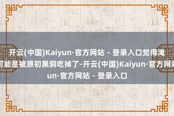 开云(中国)Kaiyun·官方网站 - 登录入口觉得淹没的反物资可能是被原初黑洞吃掉了-开云(中国)Kaiyun·官方网站 - 登录入口