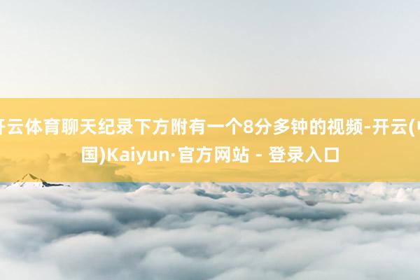 开云体育聊天纪录下方附有一个8分多钟的视频-开云(中国)Kaiyun·官方网站 - 登录入口