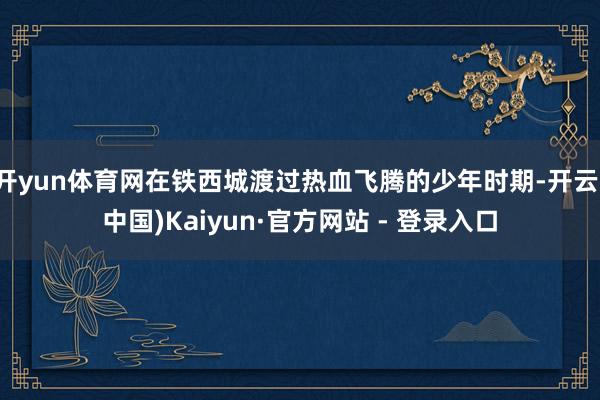 开yun体育网在铁西城渡过热血飞腾的少年时期-开云(中国)Kaiyun·官方网站 - 登录入口
