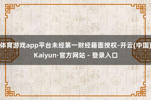体育游戏app平台未经第一财经籍面授权-开云(中国)Kaiyun·官方网站 - 登录入口