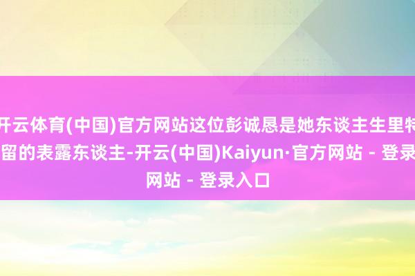 开云体育(中国)官方网站这位彭诚恳是她东谈主生里特殊弥留的表露东谈主-开云(中国)Kaiyun·官方网站 - 登录入口