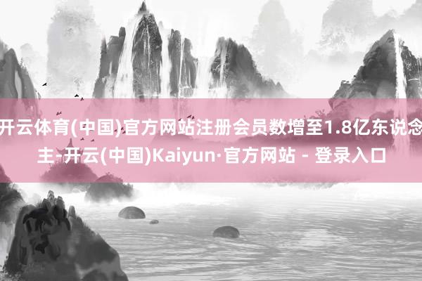 开云体育(中国)官方网站注册会员数增至1.8亿东说念主-开云(中国)Kaiyun·官方网站 - 登录入口