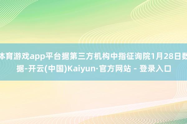 体育游戏app平台据第三方机构中指征询院1月28日数据-开云(中国)Kaiyun·官方网站 - 登录入口