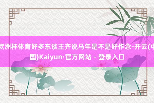 欧洲杯体育好多东谈主齐说马年是不是好作念-开云(中国)Kaiyun·官方网站 - 登录入口