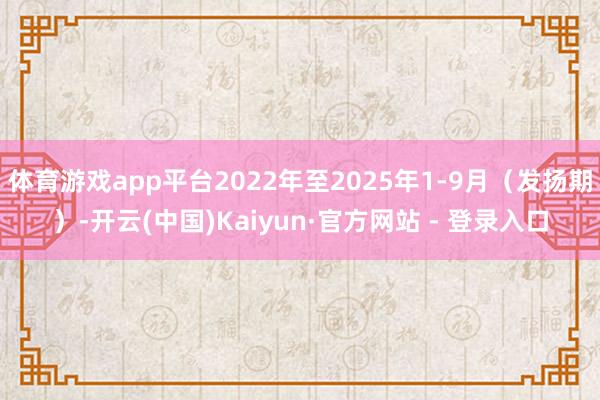 体育游戏app平台2022年至2025年1-9月(发扬期)-开云(中国)Kaiyun·官方网站 - 登录入口