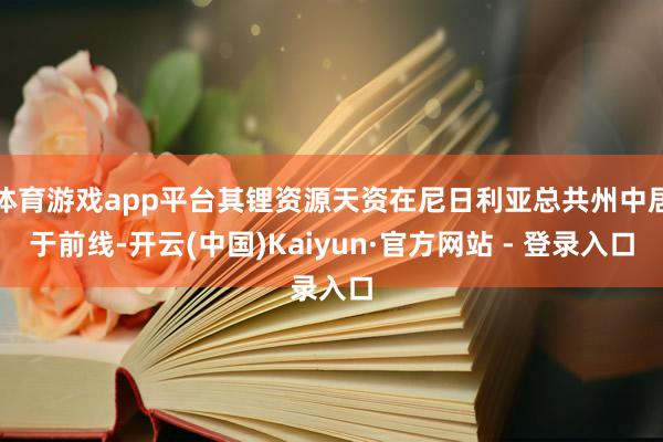 体育游戏app平台其锂资源天资在尼日利亚总共州中居于前线-开云(中国)Kaiyun·官方网站 - 登录入口