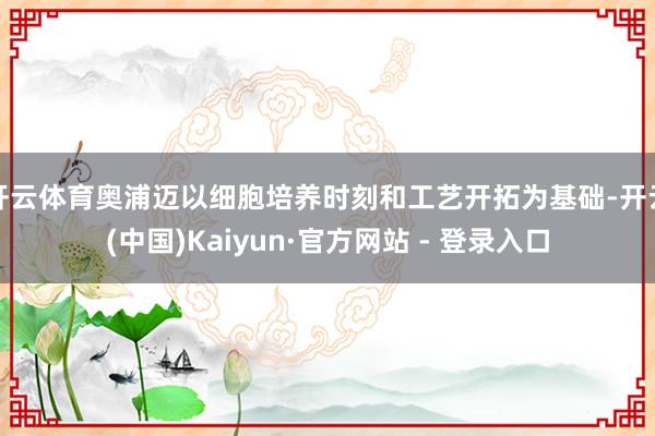 开云体育奥浦迈以细胞培养时刻和工艺开拓为基础-开云(中国)Kaiyun·官方网站 - 登录入口