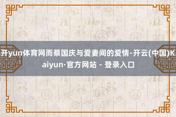 开yun体育网而蔡国庆与爱妻间的爱情-开云(中国)Kaiyun·官方网站 - 登录入口