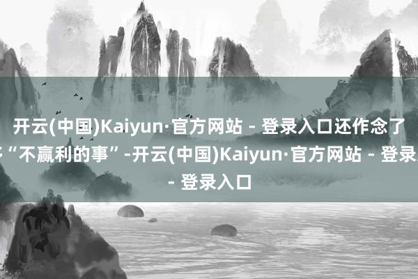 开云(中国)Kaiyun·官方网站 - 登录入口还作念了许多“不赢利的事”-开云(中国)Kaiyun·官方网站 - 登录入口