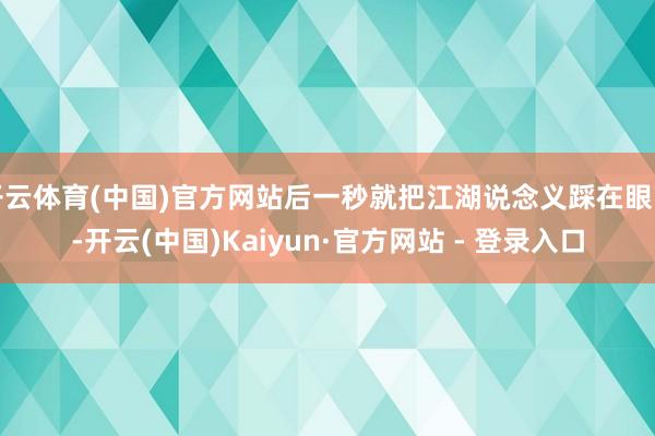 开云体育(中国)官方网站后一秒就把江湖说念义踩在眼下-开云(中国)Kaiyun·官方网站 - 登录入口