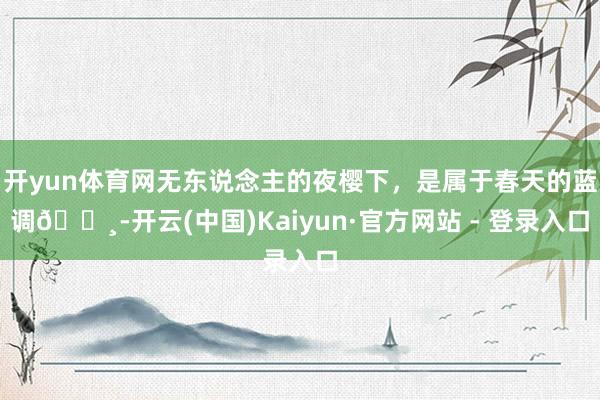 开yun体育网无东说念主的夜樱下,是属于春天的蓝调🌸-开云(中国)Kaiyun·官方网站 - 登录入口