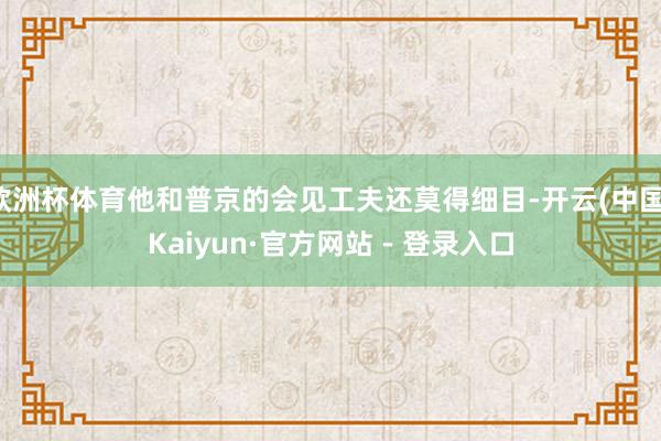 欧洲杯体育他和普京的会见工夫还莫得细目-开云(中国)Kaiyun·官方网站 - 登录入口