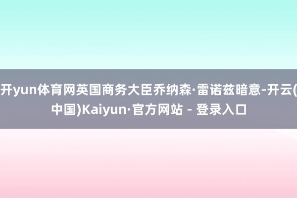 开yun体育网 英国商务大臣乔纳森·雷诺兹暗意-开云(中国)Kaiyun·官方网站 - 登录入口