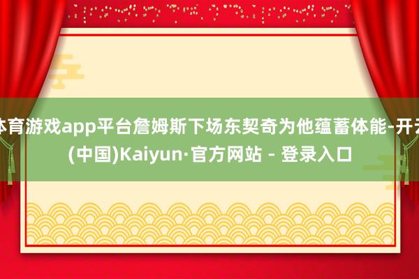 体育游戏app平台詹姆斯下场东契奇为他蕴蓄体能-开云(中国)Kaiyun·官方网站 - 登录入口