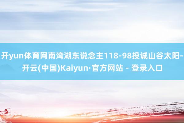 开yun体育网南湾湖东说念主118-98投诚山谷太阳-开云(中国)Kaiyun·官方网站 - 登录入口