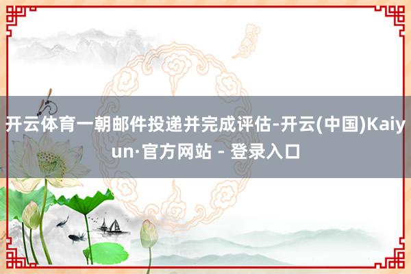 开云体育一朝邮件投递并完成评估-开云(中国)Kaiyun·官方网站 - 登录入口