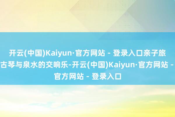 开云(中国)Kaiyun·官方网站 - 登录入口亲子旅客听一曲古琴与泉水的交响乐-开云(中国)Kaiyun·官方网站 - 登录入口